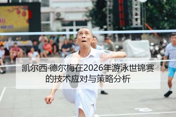 凯尔西·德尔梅在2026年游泳世锦赛的技术应对与策略分析